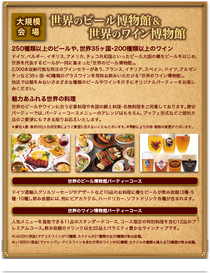 大規模会場 世界のビール博物館&世界のワイン博物館
      250種類以上のビールや、世界35ヶ国・200種類以上のワイン
      ドイツ、ベルギー、イギリス、アメリカ、チェコ共和国といったビール大国の樽生ビールをはじめ、世界を代表するビールが一同に集まった「世界のビール博物館」。
      2,000本収納可能な特注のワインセラーがあり、フランス、イタリア、スペイン、ドイツ、アルゼンチンなど35ヶ国・40種類のグラスワインを常時お飲みいただける「世界のワイン博物館」。
      他店では類をみないさまざまな種類のビールやワインを片手にオリジナルパーティーをお楽しみください。
      魅力あふれる世界の料理
      世界のビールやワインに合う定番料理や各国の郷土料理・名物料理をご用意しております。貸切パーティーでは、パーティーコース(１０品のお料理・樽生ビール飲み放題)のアレンジはもちろん、ブッフェ形式などご提供方法のご要望にもお応えいたします。
      世界のビール博物館パーティーコース＆飲み放題メニュー
      パーティーコースはボリューム満点！ドイツ直輸入グリルソーセージや デザートなど10品の料理をご用意。飲み物は、自社輸入の樽生飲み放題など大満足なプランです。
      樽生飲み放題3種コース
      お料理10品　樽生飲み放題3種 4,700円（税別）
      樽生飲み放題5種コース
      お料理10品　樽生飲み放題5種 5,200円（税別）
      樽生飲み放題10種コース
      お料理10品　樽生飲み放題10種 5,700円（税別）
      その他の見放題に含まれるメニュー ： ビアカクテル各種、ハードリカー（ウイスキー含む）、ソフトドリンク各種
      ※写真はイメージです。ビールの種類はお問い合せください。※人数の変更は前日までにご連絡ください。※キャンセルについて、当日キャンセル：参加料金の100％　前日キャンセル：参加料金の50％　3日前のキャンセル：参加料金の30％。※ドリンク、料理の内容は仕入れ状況により予告なく変更になる場合がございます。